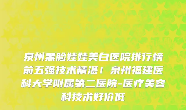 泉州黑脸娃娃美白医院排行榜前五强技术精湛!泉州福建医科大学附属第二医院-医疗美容科技术好价低