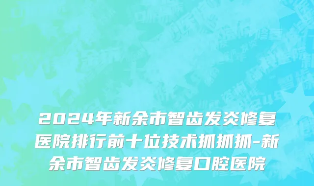 2024年新余市智齿发炎修复医院排行前十位技术抓抓抓-新余市智齿发炎修复口腔医院