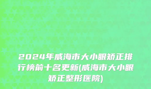 2024年威海市大小眼矫正排行榜前十名更新(威海市大小眼矫正整形医院)