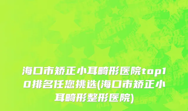 海口市矫正小耳畸形医院top10排名任您挑选(海口市矫正小耳畸形整形医院)