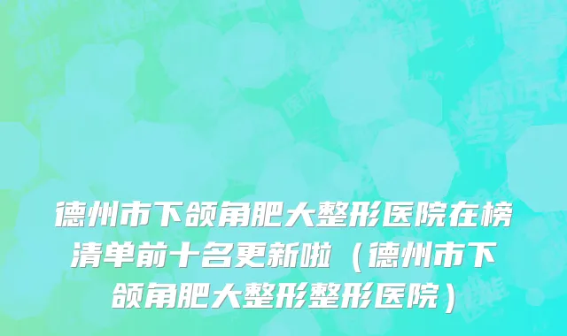 德州市下颌角肥大整形医院在榜清单前十名更新啦（德州市下颌角肥大整形整形医院）