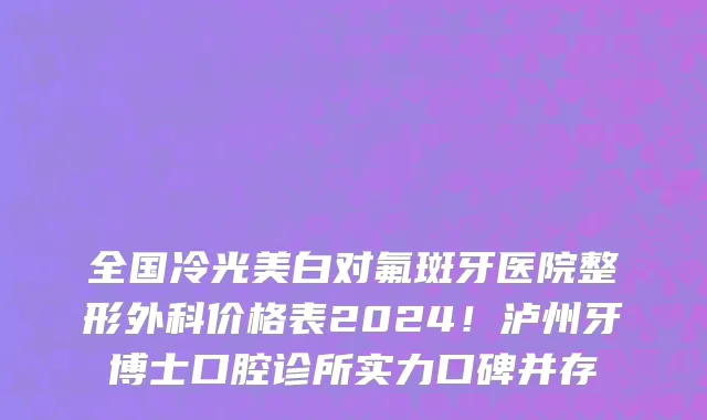 全国冷光美白对氟斑牙医院整形外科价格表2024!泸州牙博士口腔诊所实力口碑并存