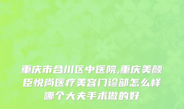 重庆市合川区中医院,重庆美颜臣悦尚医疗美容门诊部怎么样哪个大夫手术做的好
