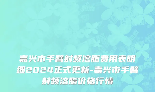 嘉兴市手臂射频溶脂费用表明细2024正式更新-嘉兴市手臂射频溶脂价格行情