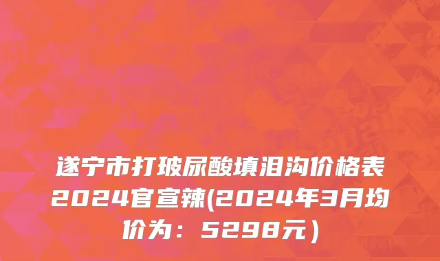 遂宁市打玻尿酸填泪沟价格表2024官宣辣(2024年3月均价为：5298元）