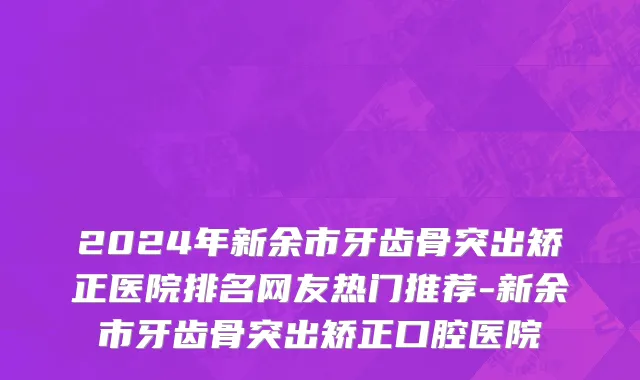 2024年新余市牙齿骨突出矫正医院排名网友热门推荐-新余市牙齿骨突出矫正口腔医院
