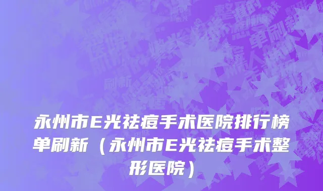 永州市E光祛痘手术医院排行榜单刷新（永州市E光祛痘手术整形医院）