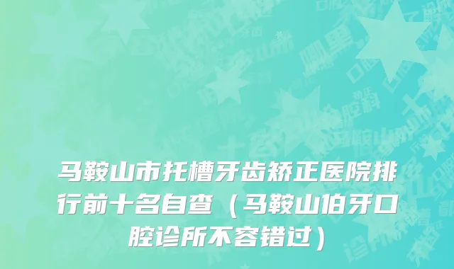 马鞍山市托槽牙齿矫正医院排行前十名自查（马鞍山伯牙口腔诊所不容错过）