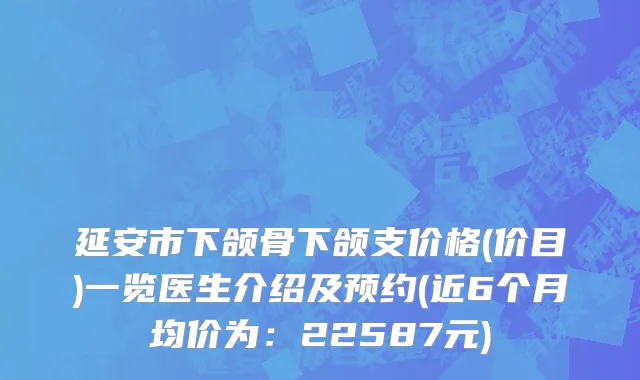 延安市下颌骨下颌支价格(价目)一览医生介绍及预约(近6个月均价为：22587元)
