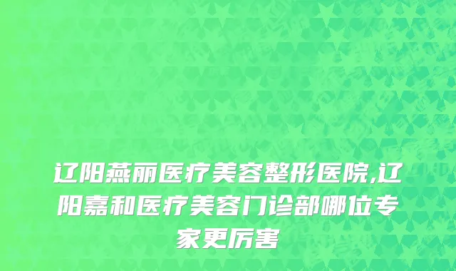辽阳燕丽医疗美容整形医院,辽阳嘉和医疗美容门诊部哪位专家更厉害