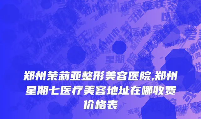 郑州茉莉亚整形美容医院,郑州星期七医疗美容地址在哪收费价格表