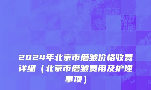2024年北京市磨皱价格收费详细（北京市磨皱费用及护理事项）