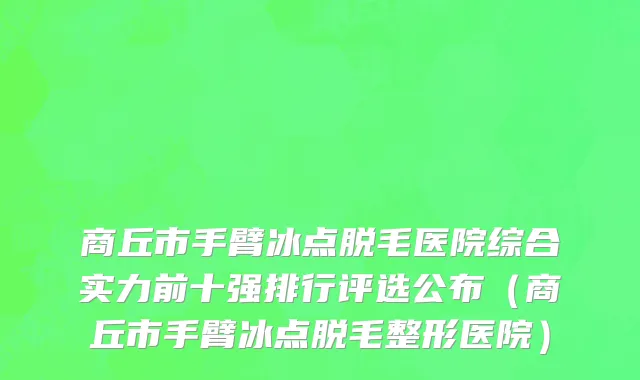 商丘市手臂冰点脱毛医院综合实力前十强排行评选公布（商丘市手臂冰点脱毛整形医院）