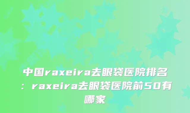 中国raxeira去眼袋医院排名：raxeira去眼袋医院前50有哪家