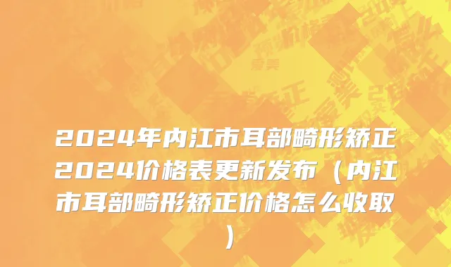 2024年内江市耳部畸形矫正2024价格表更新发布（内江市耳部畸形矫正价格怎么收取）
