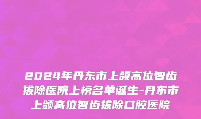 2024年丹东市上颌高位智齿拔除医院上榜名单诞生-丹东市上颌高位智齿拔除口腔医院
