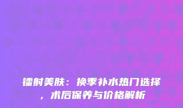 镭射美肤：换季补水热门选择，术后保养与价格解析