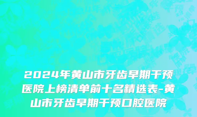 2024年黄山市牙齿早期干预医院上榜清单前十名精选表-黄山市牙齿早期干预口腔医院