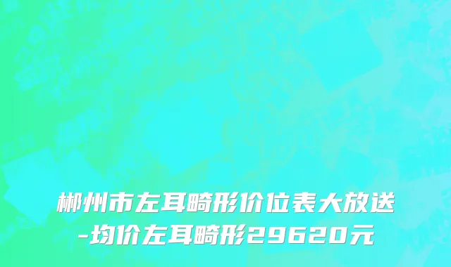 郴州市左耳畸形价位表大放送-均价左耳畸形29620元