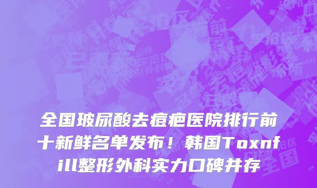 全国玻尿酸去痘疤医院排行前十新鲜名单发布!韩国Toxnfill整形外科实力口碑并存
