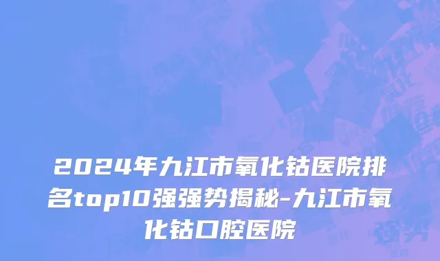 2024年九江市氧化钴医院排名top10强强势揭秘-九江市氧化钴口腔医院