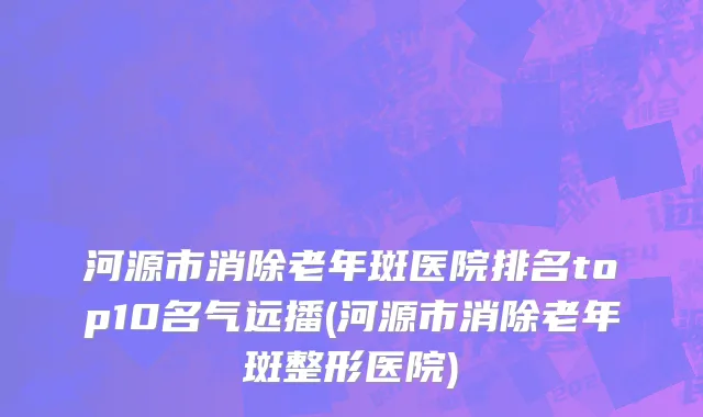 河源市消除老年斑医院排名top10名气远播(河源市消除老年斑整形医院)