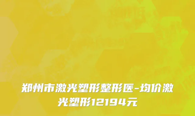 郑州市激光塑形整形医-均价激光塑形12194元