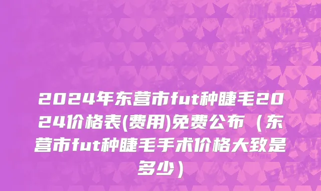 2024年东营市fut种睫毛2024价格表(费用)免费公布（东营市fut种睫毛手术价格大致是多少）