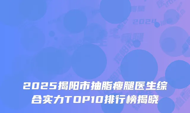 2025揭阳市抽脂瘦腿医生综合实力TOP10排行榜揭晓