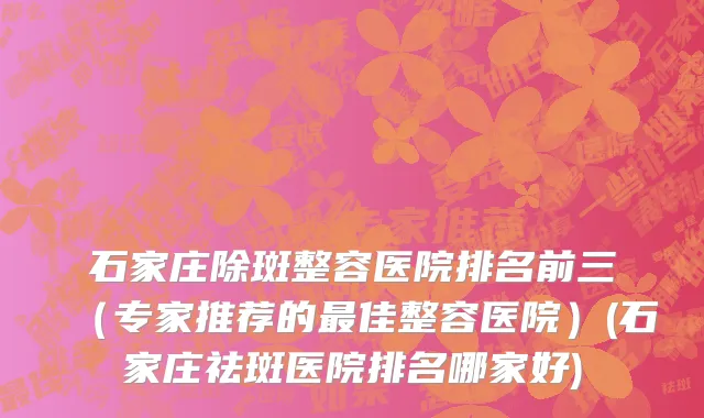 石家庄除斑整容医院排名前三（专家推荐的最佳整容医院）(石家庄祛斑医院排名哪家好)