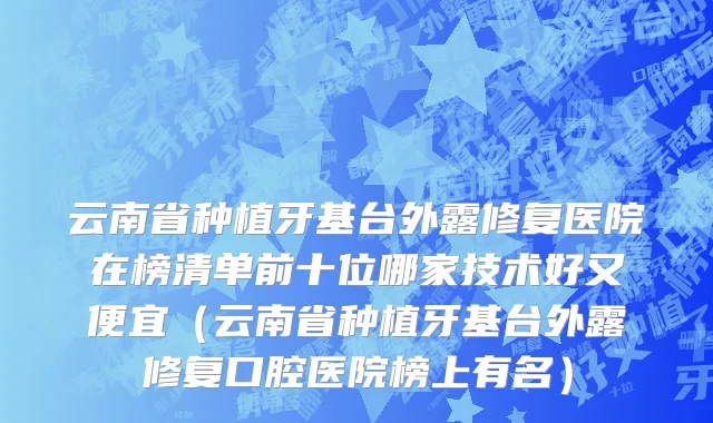 云南省种植牙基台外露修复医院在榜清单前十位哪家技术好又便宜（云南省种植牙基台外露修复口腔医院榜上有名）