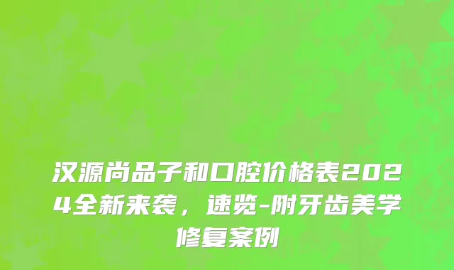 汉源尚品子和口腔价格表2024全新来袭，速览-附牙齿美学修复案例