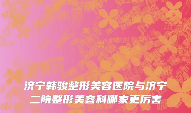 济宁韩骏整形美容医院与济宁二院整形美容科哪家更厉害