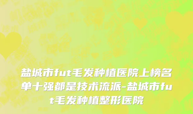 盐城市fut毛发种植医院上榜名单十强都是技术流派-盐城市fut毛发种植整形医院