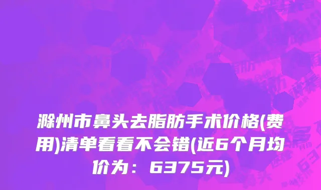 滁州市鼻头去脂肪手术价格(费用)清单看看不会错(近6个月均价为：6375元)