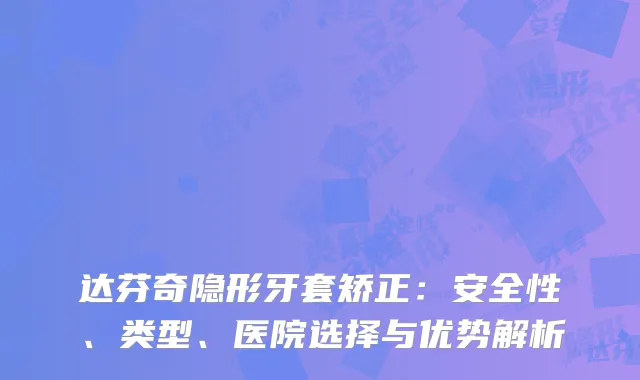 达芬奇隐形牙套矫正：安全性、类型、医院选择与优势解析