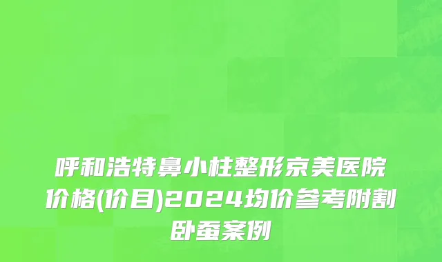 呼和浩特鼻小柱整形京美医院价格(价目)2024均价参考附割卧蚕案例