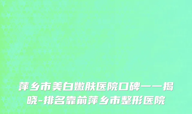 萍乡市美白嫩肤医院口碑一一揭晓-排名靠前萍乡市整形医院