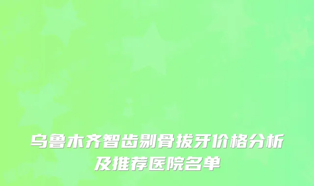 乌鲁木齐智齿剔骨拔牙价格分析及推荐医院名单