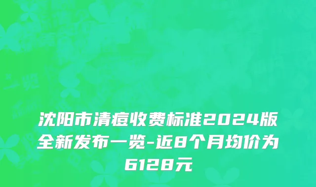 沈阳市清痘收费标准2024版全新发布一览-近8个月均价为6128元