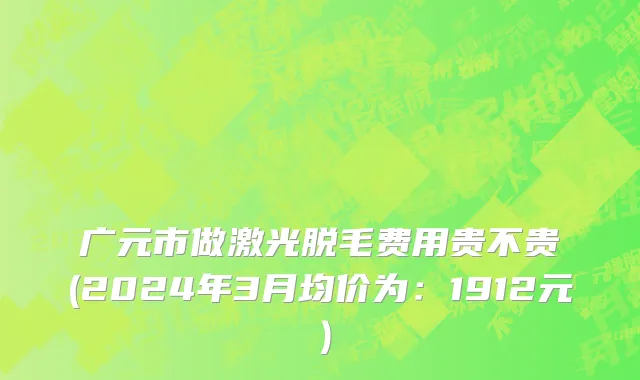 广元市做激光脱毛费用贵不贵(2024年3月均价为：1912元）