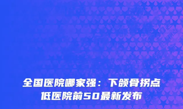 全国医院哪家强：下颌骨拐点低医院前50最新发布