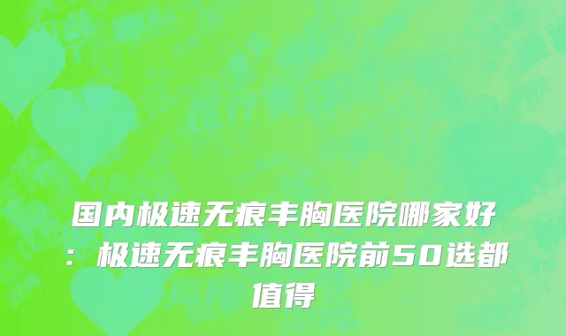 国内极速无痕丰胸医院哪家好：极速无痕丰胸医院前50选都值得