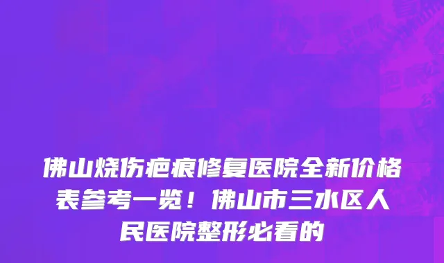 佛山烧伤疤痕修复医院全新价格表参考一览！佛山市三水区人民医院整形必看的