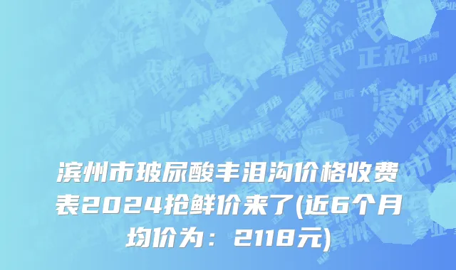 滨州市玻尿酸丰泪沟价格收费表2024抢鲜价来了(近6个月均价为：2118元)