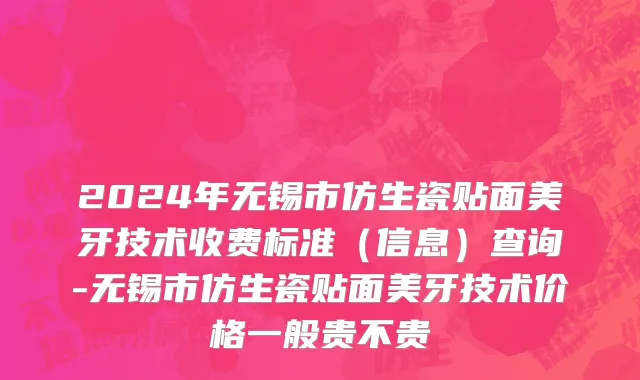 2024年无锡市仿生瓷贴面美牙技术收费标准（信息）查询-无锡市仿生瓷贴面美牙技术价格一般贵不贵
