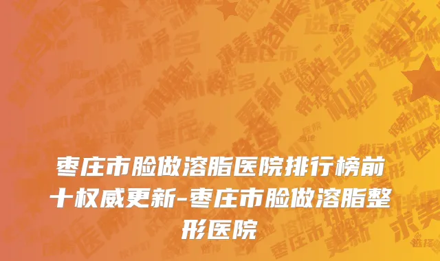 枣庄市脸做溶脂医院排行榜前十权威更新-枣庄市脸做溶脂整形医院