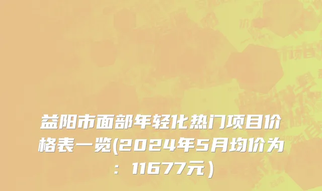 益阳市面部年轻化热门项目价格表一览(2024年5月均价为：11677元）