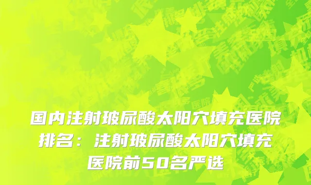 国内注射玻尿酸太阳穴填充医院排名：注射玻尿酸太阳穴填充医院前50名严选