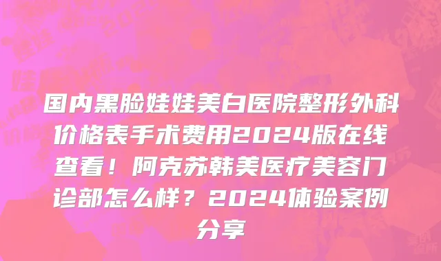 国内黑脸娃娃美白医院整形外科价格表手术费用2024版在线查看!阿克苏韩美医疗美容门诊部怎么样?2024体验案例分享